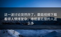 这一波讨论突然炸了，蘑菇视频下载看得人情绪复杂，难怪最近搜的人这么多