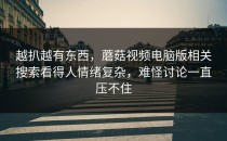 越扒越有东西，蘑菇视频电脑版相关搜索看得人情绪复杂，难怪讨论一直压不住