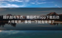 越扒越有东西，蘑菇视频app下载后劲大得离谱，事情一下就有味道了