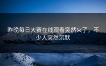 昨晚每日大赛在线观看突然火了，不少人突然沉默