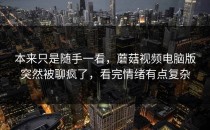 本来只是随手一看，蘑菇视频电脑版突然被聊疯了，看完情绪有点复杂