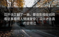 忍不住又翻了一遍，蘑菇影视在线观看这事看得人情绪复杂，没点进去真的会错过