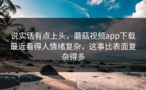 说实话有点上头，蘑菇视频app下载最近看得人情绪复杂，这事比表面复杂得多