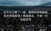 忍不住又翻了一遍，蘑菇视频电脑版相关搜索看得人情绪复杂，不是一句话能讲清