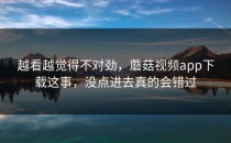 越看越觉得不对劲，蘑菇视频app下载这事，没点进去真的会错过
