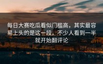 每日大赛吃瓜看似门槛高，其实最容易上头的是这一段，不少人看到一半就开始翻评论