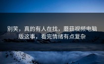 别笑，真的有人在找，蘑菇视频电脑版这事，看完情绪有点复杂