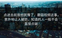 点进去前我也犹豫了，蘑菇视频这事，意外地让人破防，知道的人一般不会直接点破