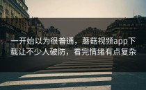 一开始以为很普通，蘑菇视频app下载让不少人破防，看完情绪有点复杂