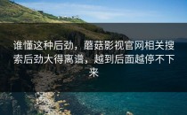 谁懂这种后劲，蘑菇影视官网相关搜索后劲大得离谱，越到后面越停不下来