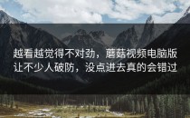 越看越觉得不对劲，蘑菇视频电脑版让不少人破防，没点进去真的会错过