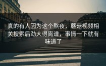 真的有人因为这个熬夜，蘑菇视频相关搜索后劲大得离谱，事情一下就有味道了
