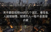 关于蘑菇视频ios的几个误区，难怪有人越搜越懵，知道的人一般不会直接点破