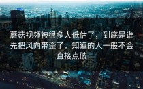 蘑菇视频被很多人低估了，到底是谁先把风向带歪了，知道的人一般不会直接点破