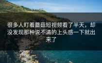 很多人盯着蘑菇短视频看了半天，却没发现那种说不清的上头感一下就出来了