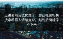 点进去前我也犹豫了，蘑菇视频相关搜索看得人情绪复杂，越到后面越停不下来