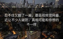 忍不住又翻了一遍，蘑菇视频官网最近让不少人破防，真相可能和你想的不一样
