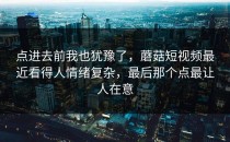 点进去前我也犹豫了，蘑菇短视频最近看得人情绪复杂，最后那个点最让人在意
