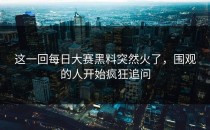 这一回<strong>每日大赛黑料</strong>突然火了，围观的人开始疯狂追问