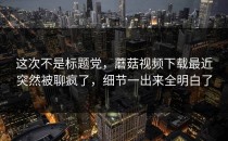 这次不是标题党，蘑菇视频下载最近突然被聊疯了，细节一出来全明白了
