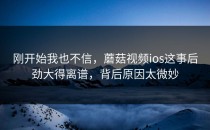 刚开始我也不信，蘑菇视频ios这事后劲大得离谱，背后原因太微妙