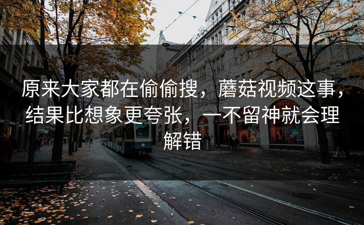 原来大家都在偷偷搜，蘑菇视频这事，结果比想象更夸张，一不留神就会理解错  第1张
