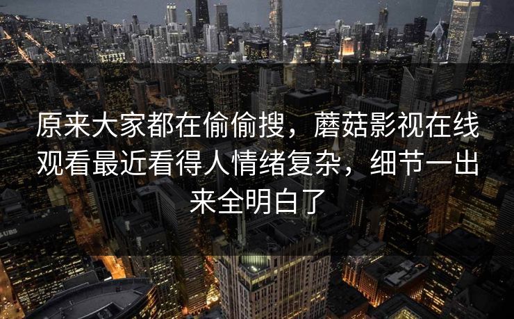 原来大家都在偷偷搜，蘑菇影视在线观看最近看得人情绪复杂，细节一出来全明白了  第1张