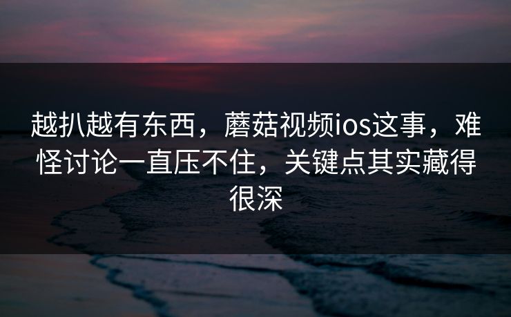 越扒越有东西，蘑菇视频ios这事，难怪讨论一直压不住，关键点其实藏得很深  第1张