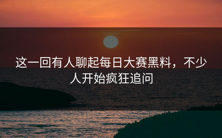 这一回有人聊起每日大赛黑料，不少人开始疯狂追问  第1张