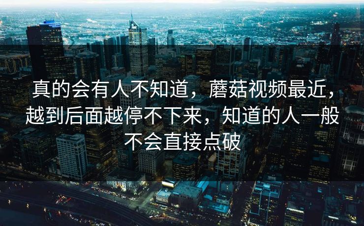 真的会有人不知道，蘑菇视频最近，越到后面越停不下来，知道的人一般不会直接点破  第1张