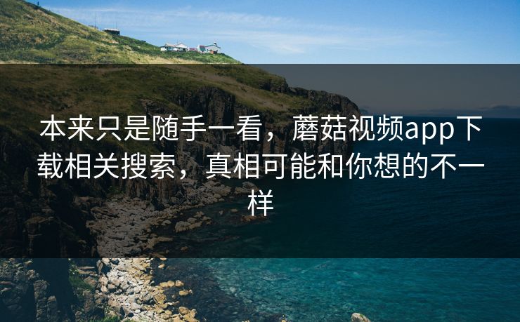 本来只是随手一看，蘑菇视频app下载相关搜索，真相可能和你想的不一样  第1张