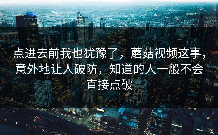 点进去前我也犹豫了，蘑菇视频这事，意外地让人破防，知道的人一般不会直接点破  第1张