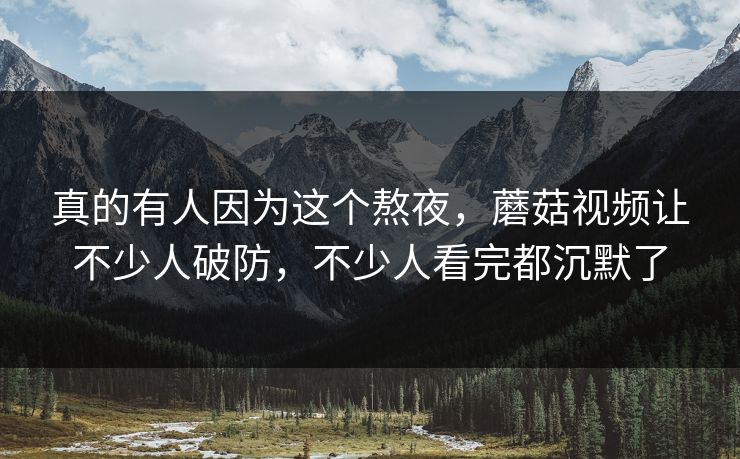 真的有人因为这个熬夜，蘑菇视频让不少人破防，不少人看完都沉默了  第1张