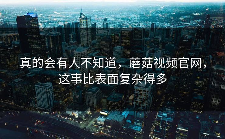 真的会有人不知道，蘑菇视频官网，这事比表面复杂得多  第1张
