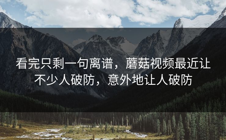 看完只剩一句离谱，蘑菇视频最近让不少人破防，意外地让人破防  第1张