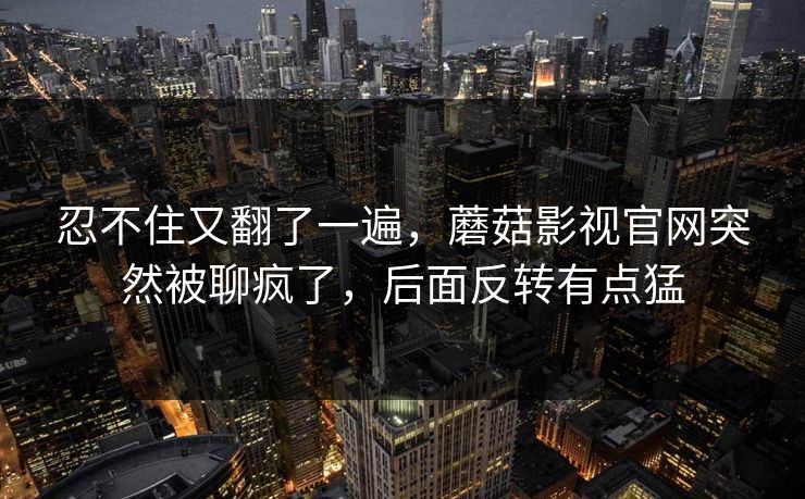 忍不住又翻了一遍，蘑菇影视官网突然被聊疯了，后面反转有点猛  第1张