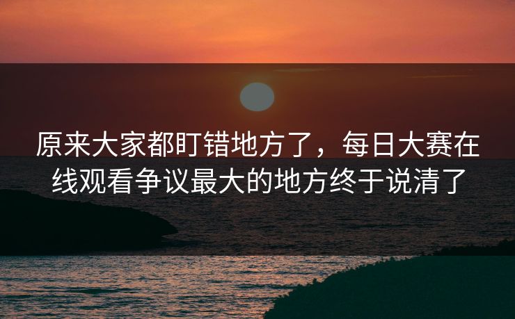 原来大家都盯错地方了，每日大赛在线观看争议最大的地方终于说清了  第1张
