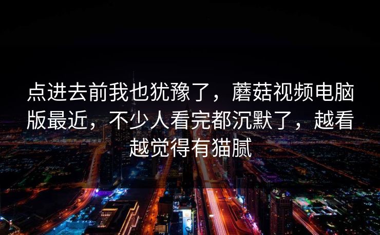 点进去前我也犹豫了，蘑菇视频电脑版最近，不少人看完都沉默了，越看越觉得有猫腻  第1张