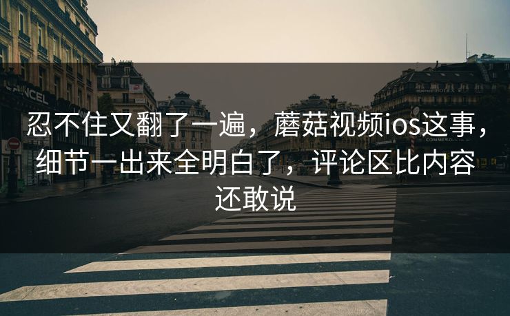 忍不住又翻了一遍，蘑菇视频ios这事，细节一出来全明白了，评论区比内容还敢说  第1张
