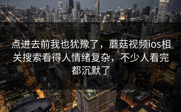 点进去前我也犹豫了，蘑菇视频ios相关搜索看得人情绪复杂，不少人看完都沉默了  第1张