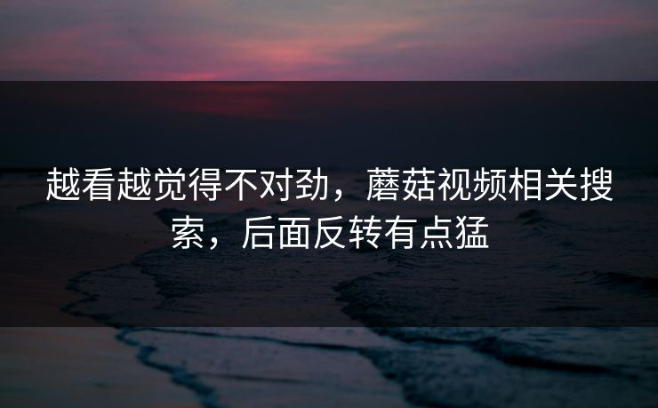 越看越觉得不对劲，蘑菇视频相关搜索，后面反转有点猛  第1张