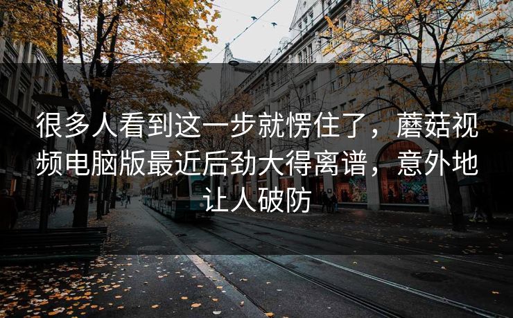 很多人看到这一步就愣住了，蘑菇视频电脑版最近后劲大得离谱，意外地让人破防  第1张