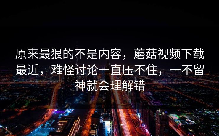 原来最狠的不是内容，蘑菇视频下载最近，难怪讨论一直压不住，一不留神就会理解错  第1张