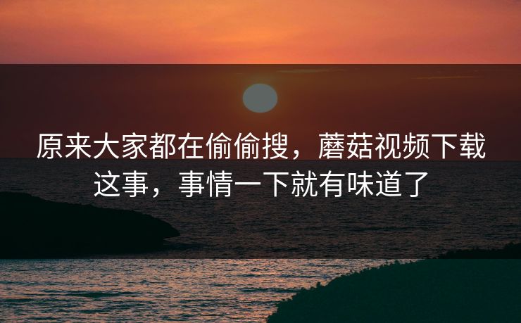 原来大家都在偷偷搜，蘑菇视频下载这事，事情一下就有味道了  第1张