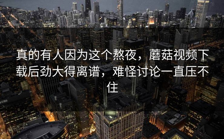 真的有人因为这个熬夜，蘑菇视频下载后劲大得离谱，难怪讨论一直压不住  第1张