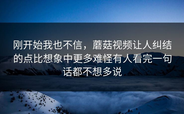 刚开始我也不信，蘑菇视频让人纠结的点比想象中更多难怪有人看完一句话都不想多说  第1张