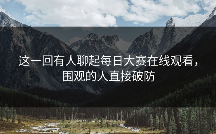 这一回有人聊起每日大赛在线观看，围观的人直接破防  第1张