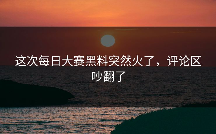 这次每日大赛黑料突然火了，评论区吵翻了  第1张