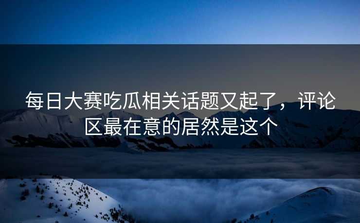 每日大赛吃瓜相关话题又起了，评论区最在意的居然是这个  第1张