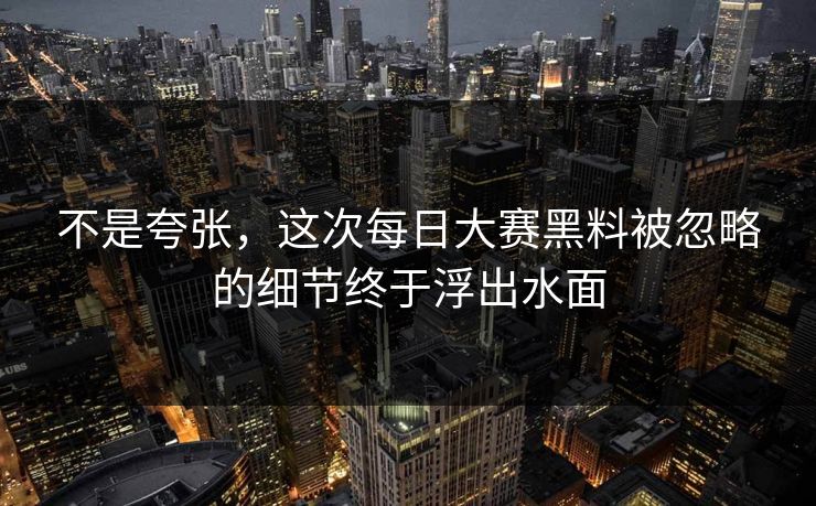 不是夸张，这次每日大赛黑料被忽略的细节终于浮出水面  第1张